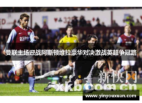曼联主场迎战阿斯顿维拉豪华对决激战英超争冠路