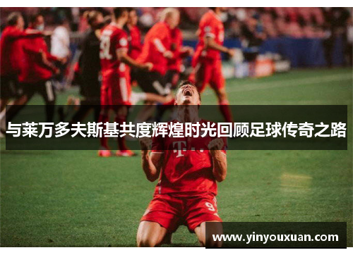 与莱万多夫斯基共度辉煌时光回顾足球传奇之路