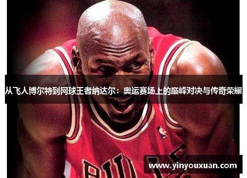 从飞人博尔特到网球王者纳达尔：奥运赛场上的巅峰对决与传奇荣耀